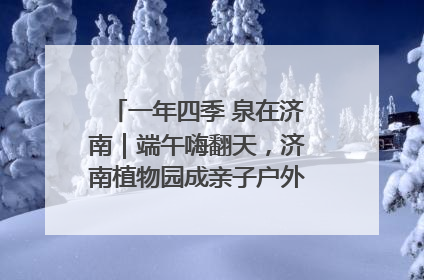 一年四季 泉在济南｜端午嗨翻天，济南植物园成亲子户外热门打卡地