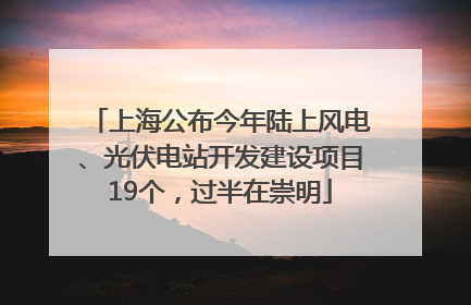 上海公布今年陆上风电、光伏电站开发建设项目19个，过半在崇明