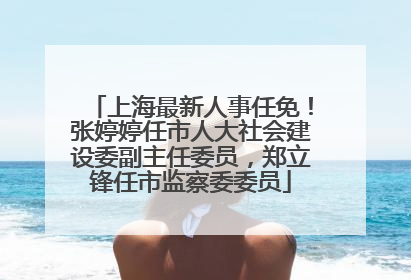 上海最新人事任免！张婷婷任市人大社会建设委副主任委员，郑立锋任市监察委委员