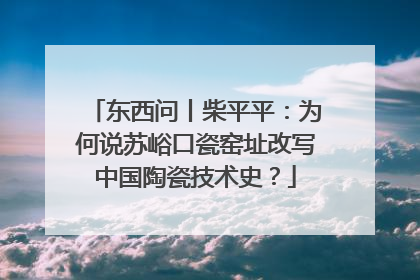 东西问丨柴平平：为何说苏峪口瓷窑址改写中国陶瓷技术史？