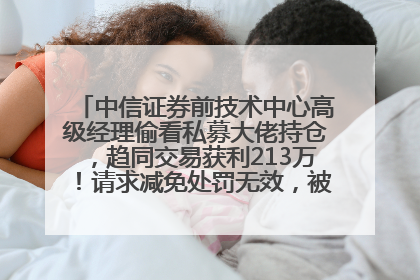 中信证券前技术中心高级经理偷看私募大佬持仓，趋同交易获利213万！请求减免处罚无效，被罚没426万