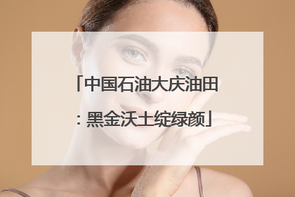 中国石油大庆油田：黑金沃土绽绿颜