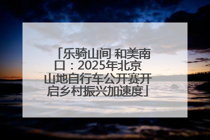 乐骑山间 和美南口：2025年北京山地自行车公开赛开启乡村振兴加速度