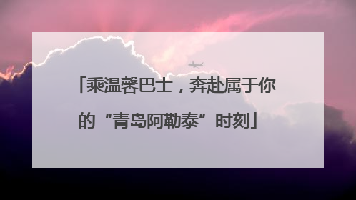 乘温馨巴士，奔赴属于你的“青岛阿勒泰”时刻
