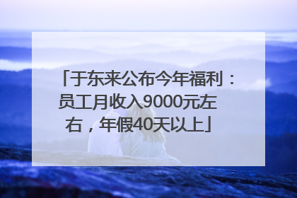 于东来公布今年福利：员工月收入9000元左右，年假40天以上