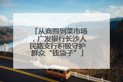 从商圈到菜市场，广发银行长沙人民路支行积极守护群众“钱袋子”