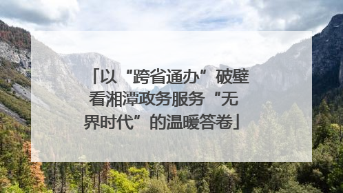 以“跨省通办”破壁 看湘潭政务服务“无界时代”的温暖答卷