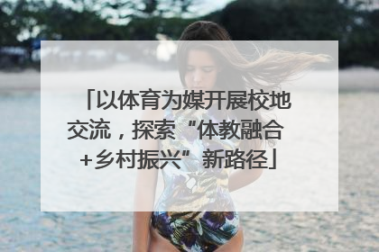 以体育为媒开展校地交流，探索“体教融合+乡村振兴”新路径