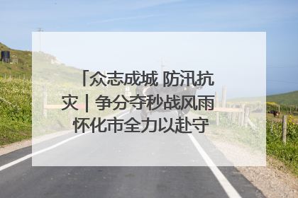 众志成城 防汛抗灾｜争分夺秒战风雨 怀化市全力以赴守护人民群众安全