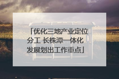 优化三地产业定位分工 长株潭一体化发展划出工作重点