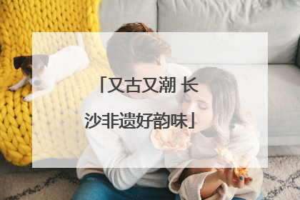又古又潮 长沙非遗好韵味
