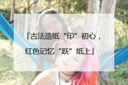古法造纸“印”初心，红色记忆“跃”纸上