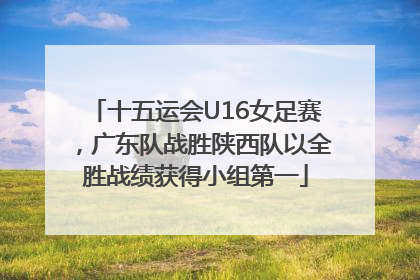 十五运会U16女足赛，广东队战胜陕西队以全胜战绩获得小组第一