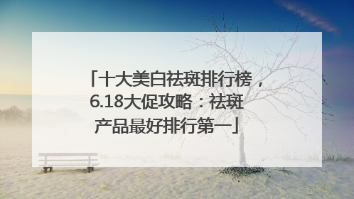 十大美白祛斑排行榜，6.18大促攻略：祛斑产品最好排行第一