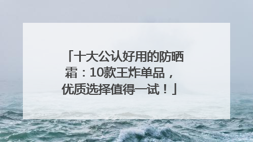 十大公认好用的防晒霜：10款王炸单品，优质选择值得一试！