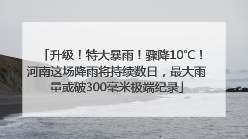 升级！特大暴雨！骤降10℃！河南这场降雨将持续数日，最大雨量或破300毫米极端纪录
