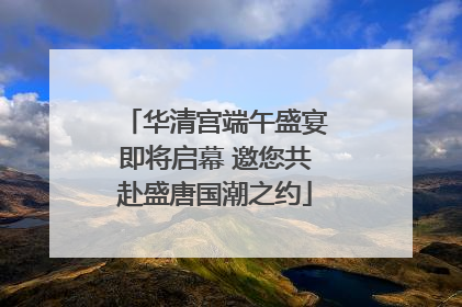 华清宫端午盛宴即将启幕 邀您共赴盛唐国潮之约
