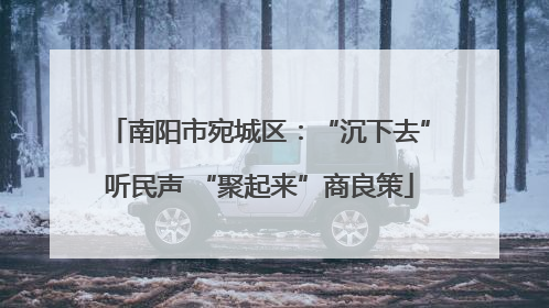 南阳市宛城区：“沉下去”听民声 “聚起来”商良策