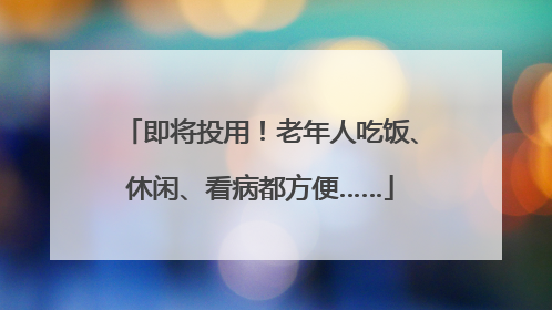 即将投用！老年人吃饭、休闲、看病都方便……