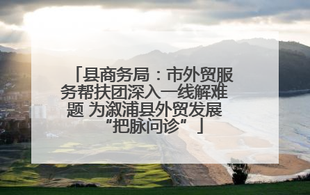 县商务局：市外贸服务帮扶团深入一线解难题 为溆浦县外贸发展“把脉问诊”