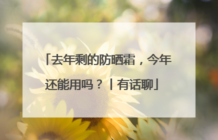 去年剩的防晒霜，今年还能用吗？丨有话聊