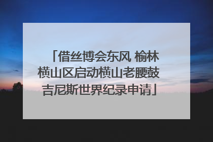 借丝博会东风 榆林横山区启动横山老腰鼓吉尼斯世界纪录申请