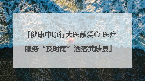 健康中原行大医献爱心 医疗服务“及时雨”洒落武陟县
