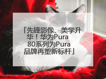先锋影像、美学升华！华为Pura 80系列为Pura品牌再塑新标杆