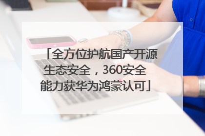 全方位护航国产开源生态安全，360安全能力获华为鸿蒙认可