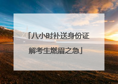 八小时补送身份证 解考生燃眉之急