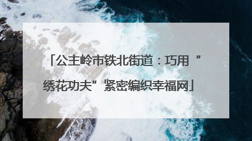 公主岭市铁北街道：巧用“绣花功夫”紧密编织幸福网