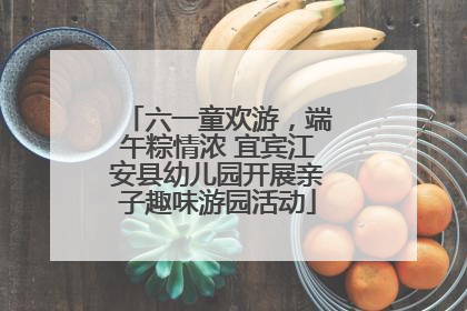 六一童欢游，端午粽情浓 宜宾江安县幼儿园开展亲子趣味游园活动