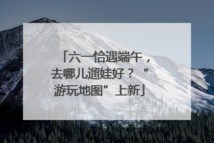 六一恰遇端午，去哪儿遛娃好？“游玩地图”上新