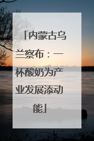 内蒙古乌兰察布：一杯酸奶为产业发展添动能