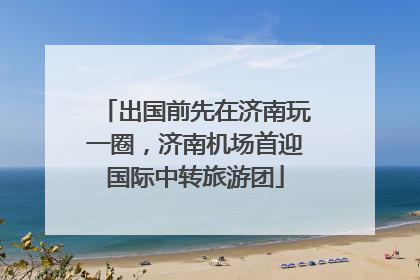 出国前先在济南玩一圈，济南机场首迎国际中转旅游团