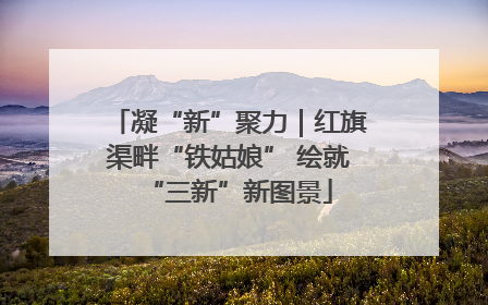 凝“新”聚力｜红旗渠畔“铁姑娘” 绘就“三新”新图景