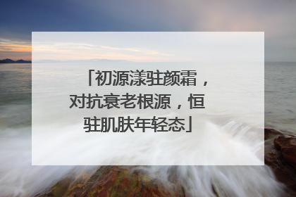初源漾驻颜霜，对抗衰老根源，恒驻肌肤年轻态