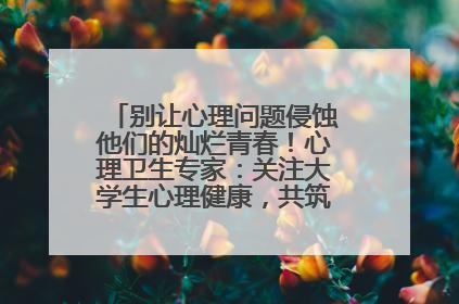 别让心理问题侵蚀他们的灿烂青春！心理卫生专家：关注大学生心理健康，共筑青春心灵防线