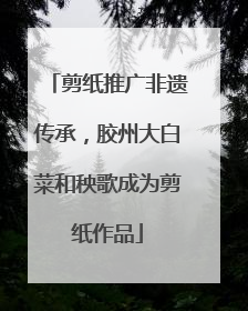剪纸推广非遗传承，胶州大白菜和秧歌成为剪纸作品