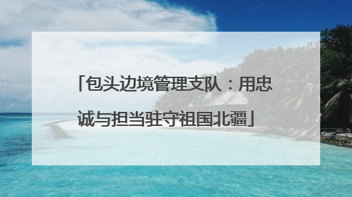 包头边境管理支队：用忠诚与担当驻守祖国北疆