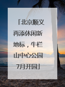 北京顺义再添休闲新地标，牛栏山中心公园7月开园