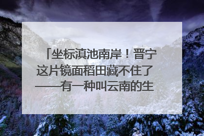 坐标滇池南岸！晋宁这片镜面稻田藏不住了——有一种叫云南的生活之365天
