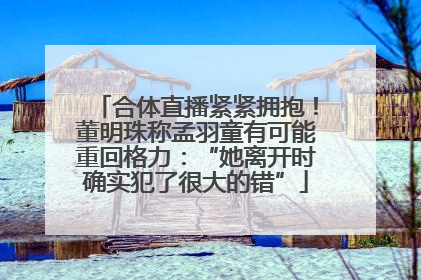 合体直播紧紧拥抱！董明珠称孟羽童有可能重回格力：“她离开时确实犯了很大的错”