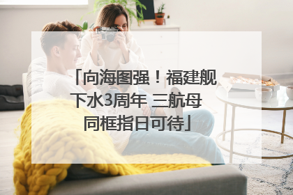 向海图强！福建舰下水3周年 三航母同框指日可待