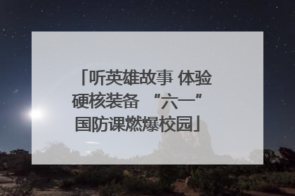 听英雄故事 体验硬核装备 “六一”国防课燃爆校园