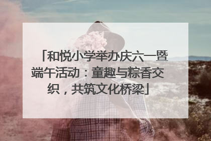 和悦小学举办庆六一暨端午活动：童趣与粽香交织，共筑文化桥梁