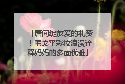 唇间绽放爱的礼赞！毛戈平彩妆浪漫诠释妈妈的多面优雅