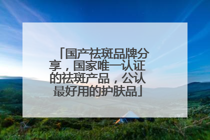 国产祛斑品牌分享，国家唯一认证的祛斑产品，公认最好用的护肤品