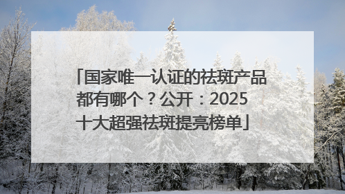 国家唯一认证的祛斑产品都有哪个？公开：2025十大超强祛斑提亮榜单