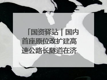 国资驿站｜国内首座原位改扩建高速公路长隧道在济南开工建设；国家能源集团一技术达国际领先水平